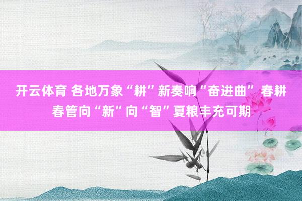 开云体育 各地万象“耕”新奏响“奋进曲” 春耕春管向“新”向“智”夏粮丰充可期