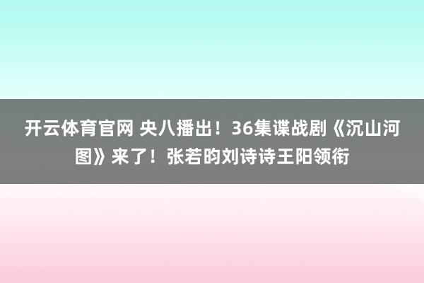 开云体育官网 央八播出！36集谍战剧《沉山河图》来了！张若昀刘诗诗王阳领衔