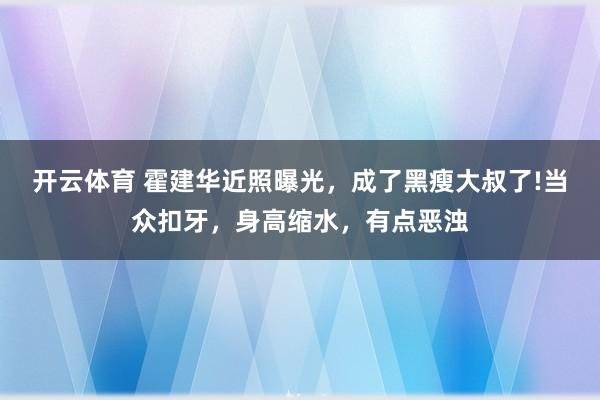 开云体育 霍建华近照曝光，成了黑瘦大叔了!当众扣牙，身高缩水，有点恶浊