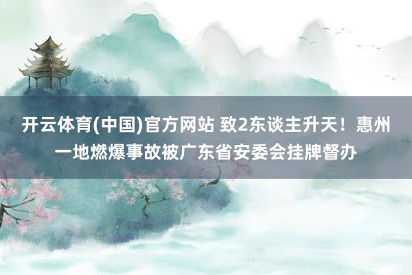 开云体育(中国)官方网站 致2东谈主升天！惠州一地燃爆事故被广东省安委会挂牌督办