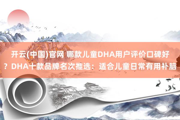 开云(中国)官网 哪款儿童DHA用户评价口碑好？DHA十款品牌名次推选：适合儿童日常有用补脑
