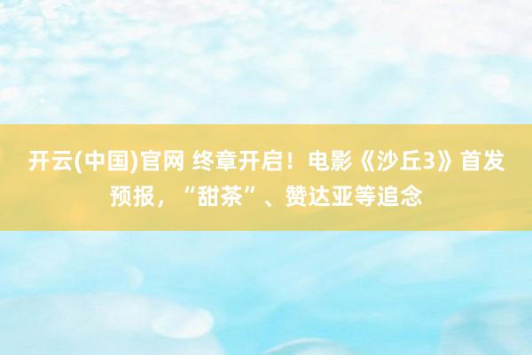 开云(中国)官网 终章开启！电影《沙丘3》首发预报，“甜茶”、赞达亚等追念