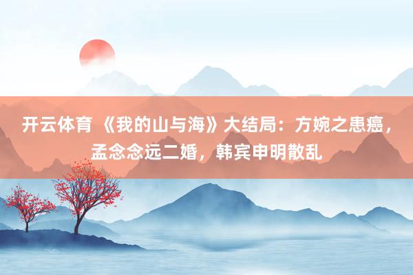 开云体育 《我的山与海》大结局：方婉之患癌，孟念念远二婚，韩宾申明散乱