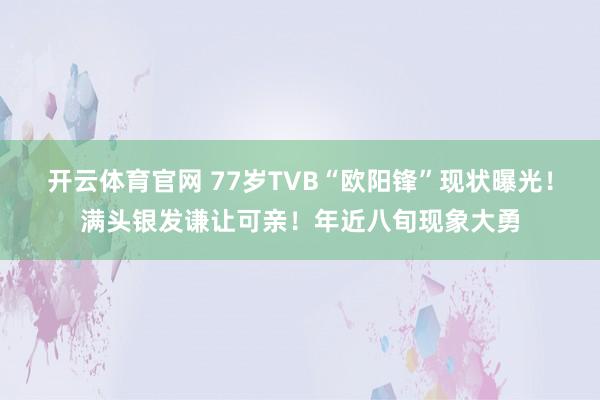 开云体育官网 77岁TVB“欧阳锋”现状曝光！满头银发谦让可亲！年近八旬现象大勇
