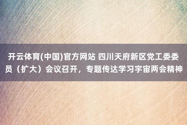 开云体育(中国)官方网站 四川天府新区党工委委员（扩大）会议召开，专题传达学习宇宙两会精神