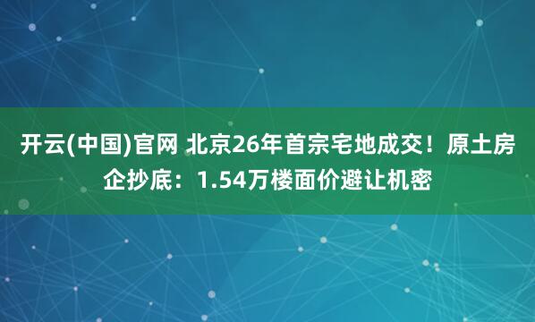 开云(中国)官网 北京26年首宗宅地成交！原土房企抄底：1.54万楼面价避让机密