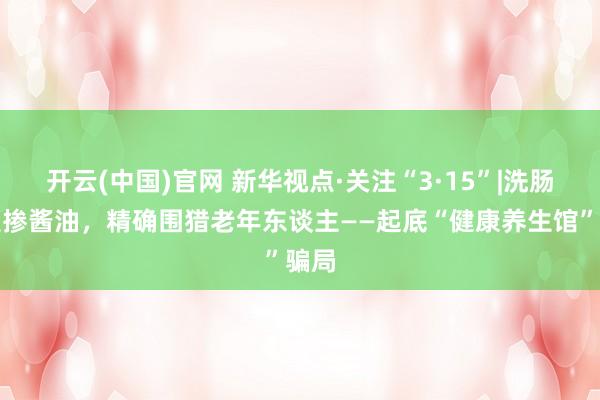 开云(中国)官网 新华视点·关注“3·15”|洗肠液里掺酱油，精确围猎老年东谈主——起底“健康养生馆”骗局