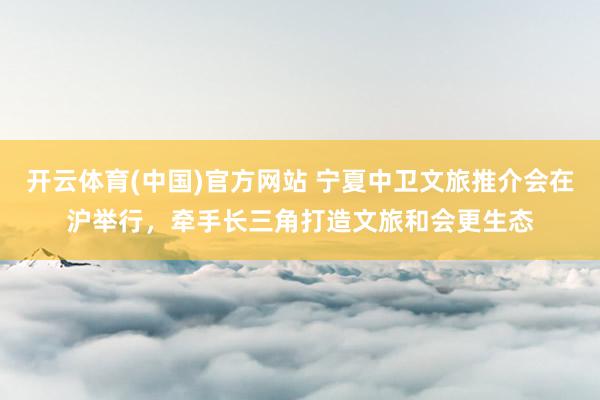 开云体育(中国)官方网站 宁夏中卫文旅推介会在沪举行，牵手长三角打造文旅和会更生态