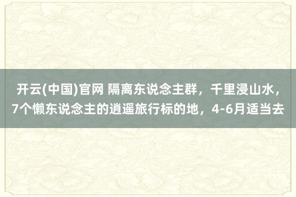 开云(中国)官网 隔离东说念主群，千里浸山水，7个懒东说念主的逍遥旅行标的地，4-6月适当去