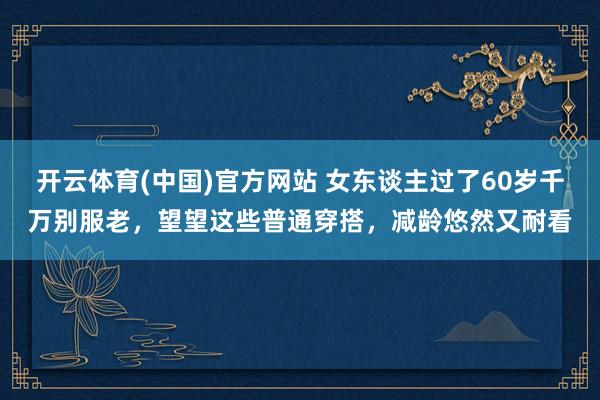 开云体育(中国)官方网站 女东谈主过了60岁千万别服老，望望这些普通穿搭，减龄悠然又耐看
