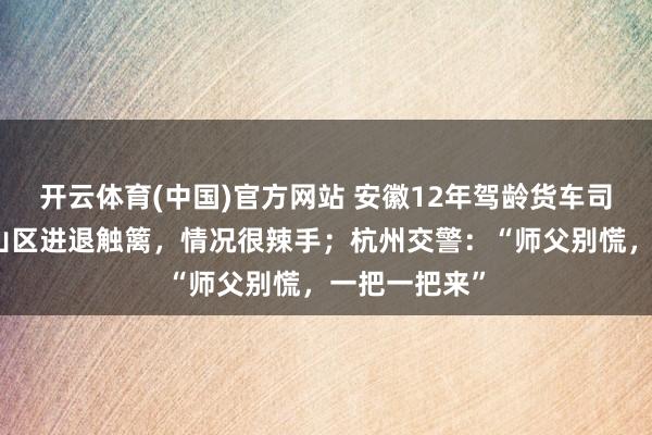 开云体育(中国)官方网站 安徽12年驾龄货车司机卡在杭州山区进退触篱，情况很辣手；杭州交警：“师父别慌，一把一把来”