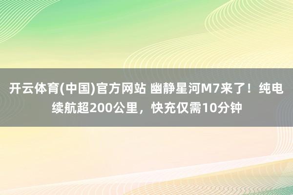 开云体育(中国)官方网站 幽静星河M7来了！纯电续航超200公里，快充仅需10分钟