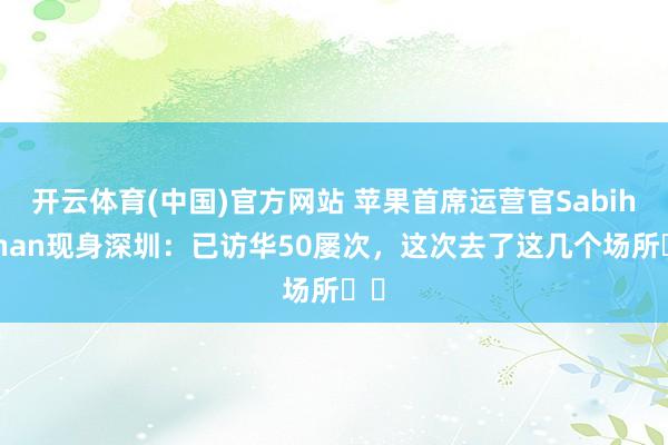 开云体育(中国)官方网站 苹果首席运营官Sabih Khan现身深圳：已访华50屡次，这次去了这几个场所⋯⋯