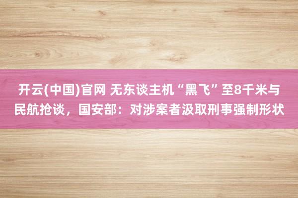 开云(中国)官网 无东谈主机“黑飞”至8千米与民航抢谈，国安部：对涉案者汲取刑事强制形状
