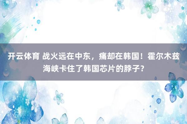 开云体育 战火远在中东，痛却在韩国！霍尔木兹海峡卡住了韩国芯片的脖子？