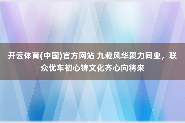 开云体育(中国)官方网站 九载风华聚力同业，联众优车初心铸文化齐心向将来