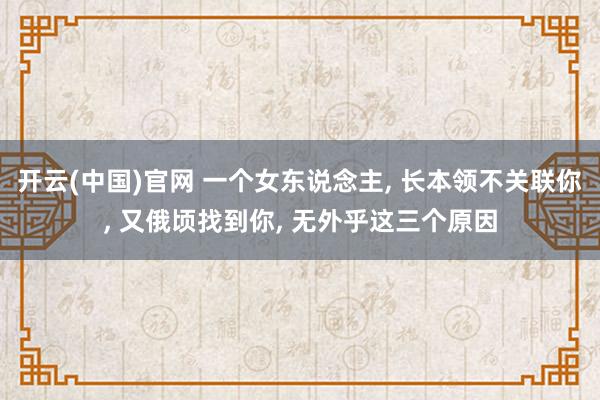 开云(中国)官网 一个女东说念主， 长本领不关联你， 又俄顷找到你， 无外乎这三个原因