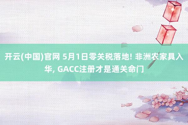 开云(中国)官网 5月1日零关税落地! 非洲农家具入华， GACC注册才是通关命门