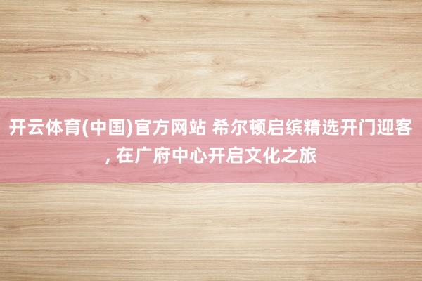 开云体育(中国)官方网站 希尔顿启缤精选开门迎客， 在广府中心开启文化之旅