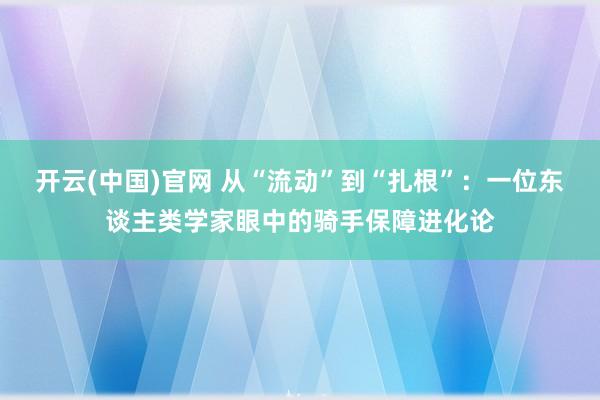 开云(中国)官网 从“流动”到“扎根”：一位东谈主类学家眼中的骑手保障进化论
