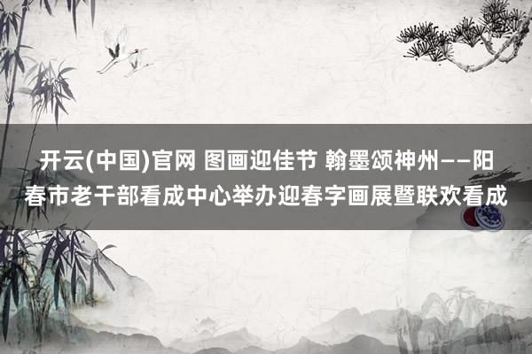开云(中国)官网 图画迎佳节 翰墨颂神州——阳春市老干部看成中心举办迎春字画展暨联欢看成