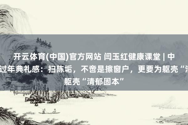 开云体育(中国)官方网站 闫玉红健康课堂 | 中医眼里的过年典礼感：扫陈垢，不啻是擦窗户，更要为躯壳“清郁固本”