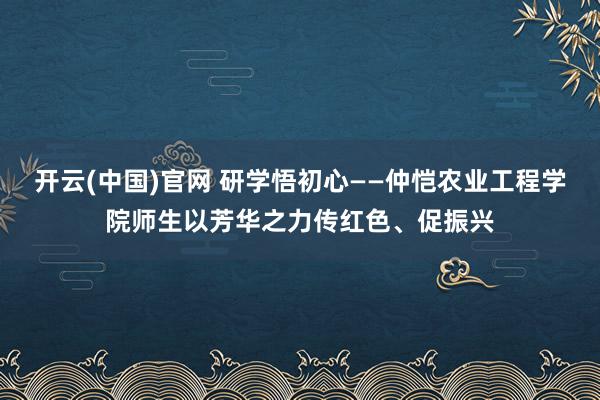 开云(中国)官网 研学悟初心——仲恺农业工程学院师生以芳华之力传红色、促振兴