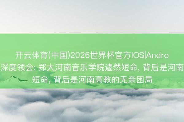 开云体育(中国)2026世界杯官方IOS|Android手机app下载 深度领会: 郑大河南音乐学院遽然短命， 背后是河南高教的无奈困局