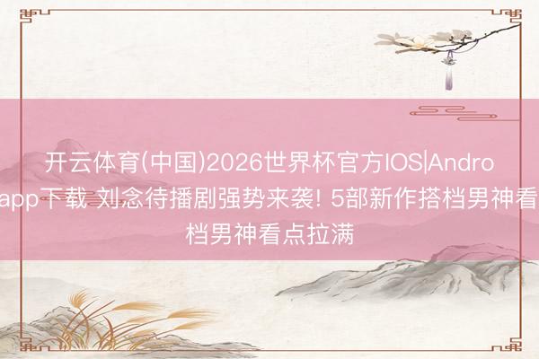 开云体育(中国)2026世界杯官方IOS|Android手机app下载 刘念待播剧强势来袭! 5部新作搭档男神看点拉满