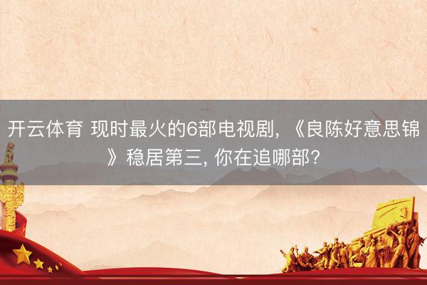 开云体育 现时最火的6部电视剧， 《良陈好意思锦》稳居第三， 你在追哪部?