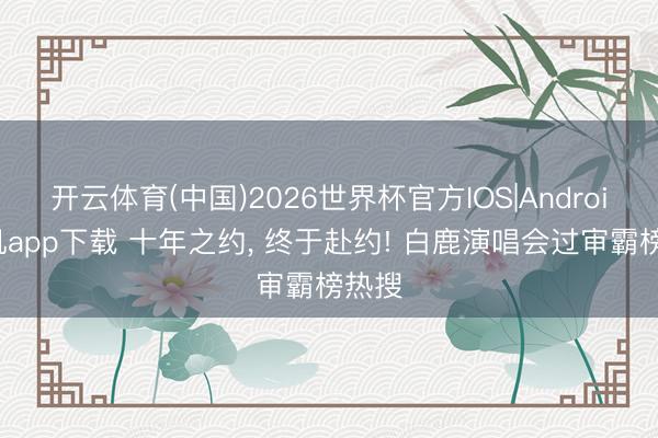 开云体育(中国)2026世界杯官方IOS|Android手机app下载 十年之约， 终于赴约! 白鹿演唱会过审霸榜热搜
