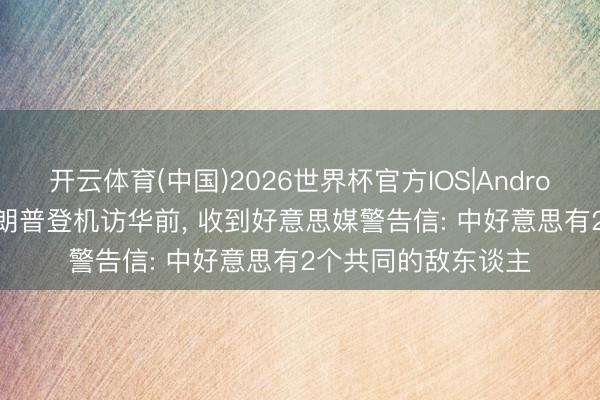 开云体育(中国)2026世界杯官方IOS|Android手机app下载 特朗普登机访华前， 收到好意思媒警告信: 中好意思有2个共同的敌东谈主