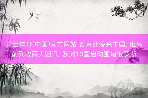 开云体育(中国)官方网站 普京还没来中国， 俄乌前列收两大凶讯， 欧洲10国启动围堵俄罗斯