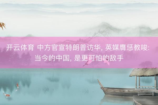 开云体育 中方官宣特朗普访华， 英媒膺惩教唆: 当今的中国， 是更可怕的敌手