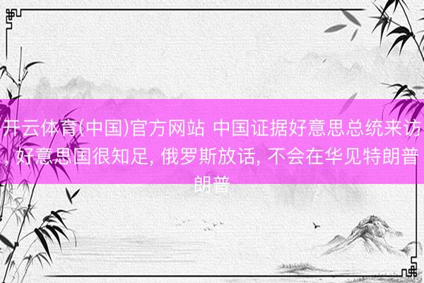 开云体育(中国)官方网站 中国证据好意思总统来访， 好意思国很知足， 俄罗斯放话， 不会在华见特朗普