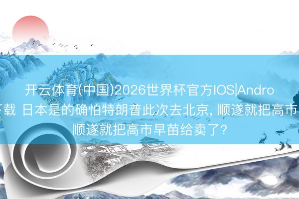 开云体育(中国)2026世界杯官方IOS|Android手机app下载 日本是的确怕特朗普此次去北京， 顺遂就把高市早苗给卖了?