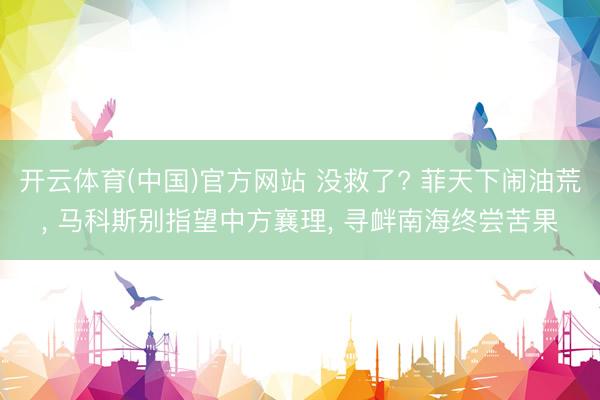 开云体育(中国)官方网站 没救了? 菲天下闹油荒， 马科斯别指望中方襄理， 寻衅南海终尝苦果