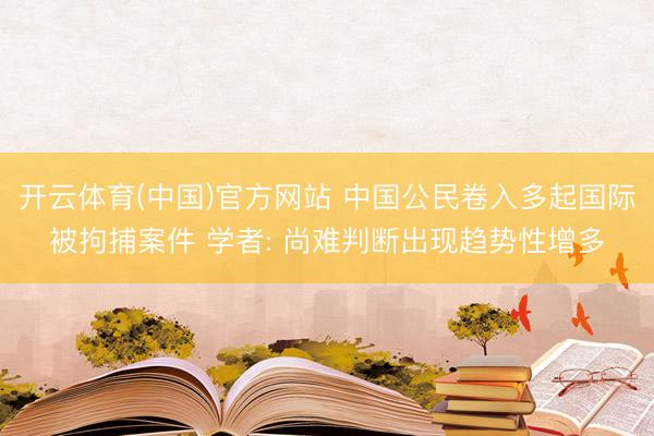 开云体育(中国)官方网站 中国公民卷入多起国际被拘捕案件 学者: 尚难判断出现趋势性增多