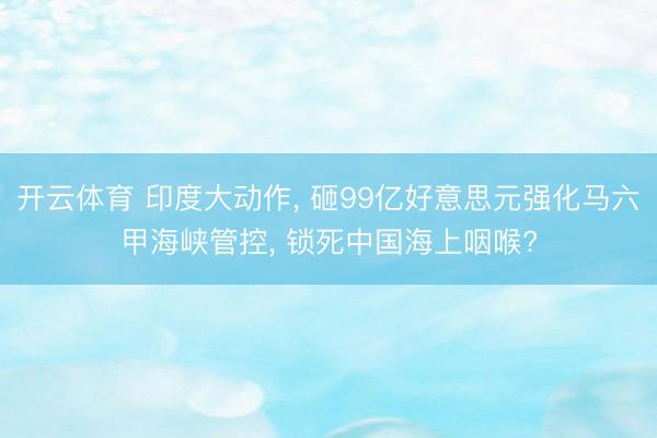 开云体育 印度大动作, 砸99亿好意思元强化马六甲海峡管控, 锁死中国海上咽喉?