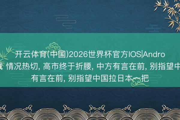 开云体育(中国)2026世界杯官方IOS|Android手机app下载 情况热切， 高市终于折腰， 中方有言在前， 别指望中国拉日本一把