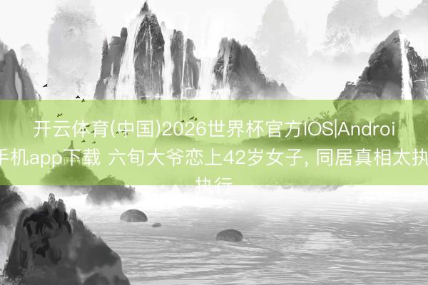 开云体育(中国)2026世界杯官方IOS|Android手机app下载 六旬大爷恋上42岁女子， 同居真相太执行