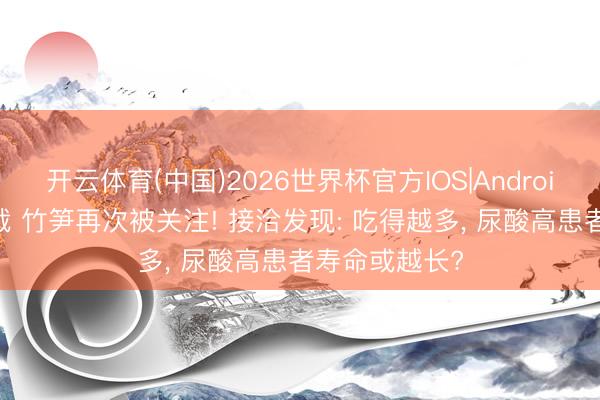 开云体育(中国)2026世界杯官方IOS|Android手机app下载 竹笋再次被关注! 接洽发现: 吃得越多， 尿酸高患者寿命或越长?