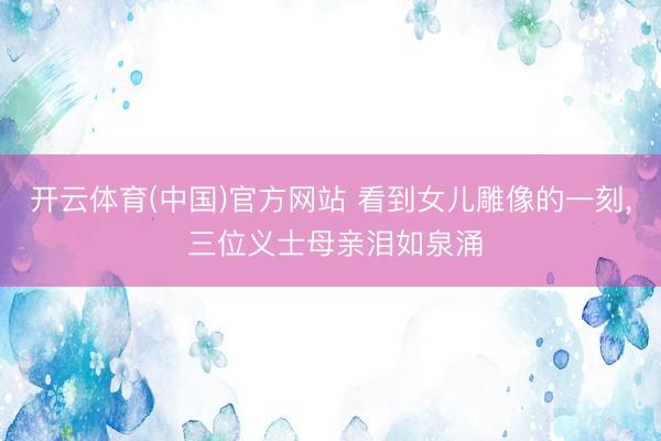 开云体育(中国)官方网站 看到女儿雕像的一刻, 三位义士母亲泪如泉涌