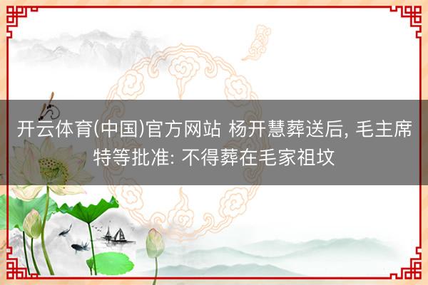 开云体育(中国)官方网站 杨开慧葬送后, 毛主席特等批准: 不得葬在毛家祖坟