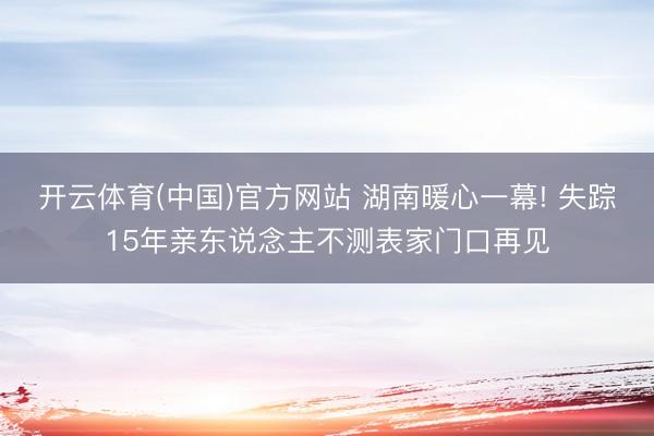 开云体育(中国)官方网站 湖南暖心一幕! 失踪15年亲东说念主不测表家门口再见