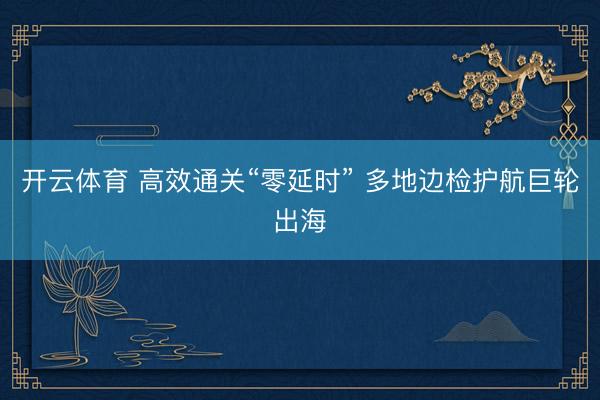 开云体育 高效通关“零延时” 多地边检护航巨轮出海