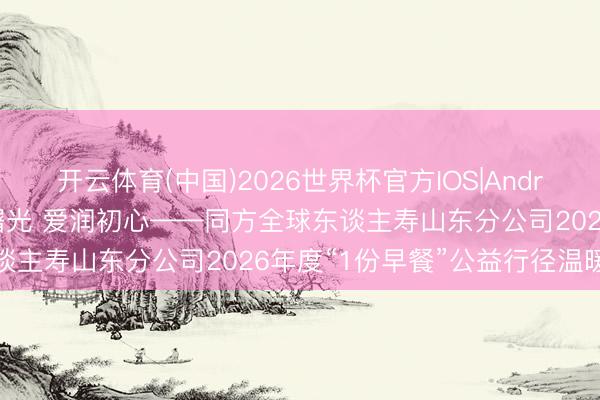 开云体育(中国)2026世界杯官方IOS|Android手机app下载 情暖曙光 爱润初心——同方全球东谈主寿山东分公司2026年度“1份早餐”公益行径温暖启幕