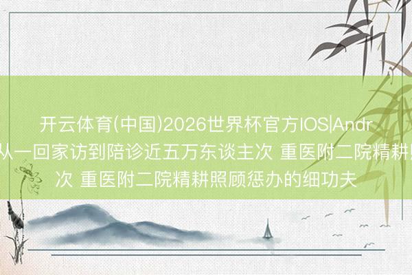 开云体育(中国)2026世界杯官方IOS|Android手机app下载 从一回家访到陪诊近五万东谈主次 重医附二院精耕照顾惩办的细功夫
