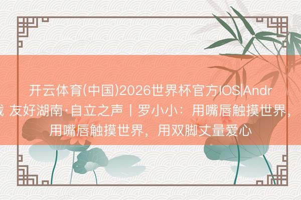 开云体育(中国)2026世界杯官方IOS|Android手机app下载 友好湖南·自立之声丨罗小小：用嘴唇触摸世界，用双脚丈量爱心
