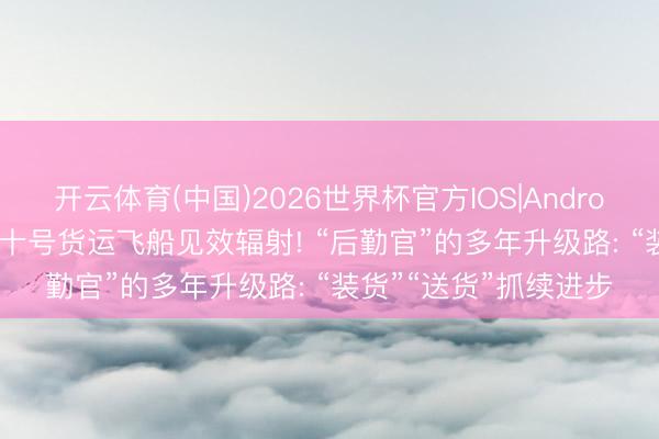 开云体育(中国)2026世界杯官方IOS|Android手机app下载 天舟十号货运飞船见效辐射! “后勤官”的多年升级路: “装货”“送货”抓续进步